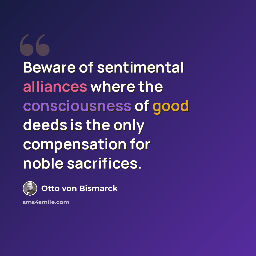 “Beware of sentimental alliances where the consciousness of good deeds is the only compensation for noble sacrifices.” quote by Otto von Bismarck