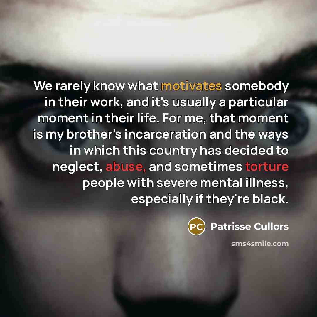 “We rarely know what motivates somebody in their work, and it's usually a particular moment in their life. For me, that moment is my brother's incarceration and the ways in which this country has decided to neglect, abuse, and sometimes torture people with severe mental illness, especially if…” quote by Patrisse Cullors