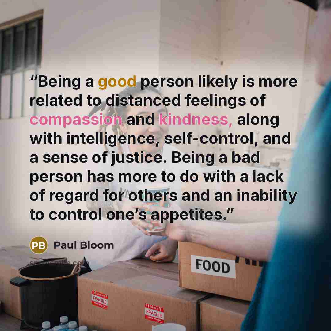 “Being a good person likely is more related to distanced feelings of compassion and kindness, along with intelligence, self-control, and a sense of justice. Being a bad person has more to do with a lack of regard for others and an inability to control one’s appetites.” quote by Paul Bloom