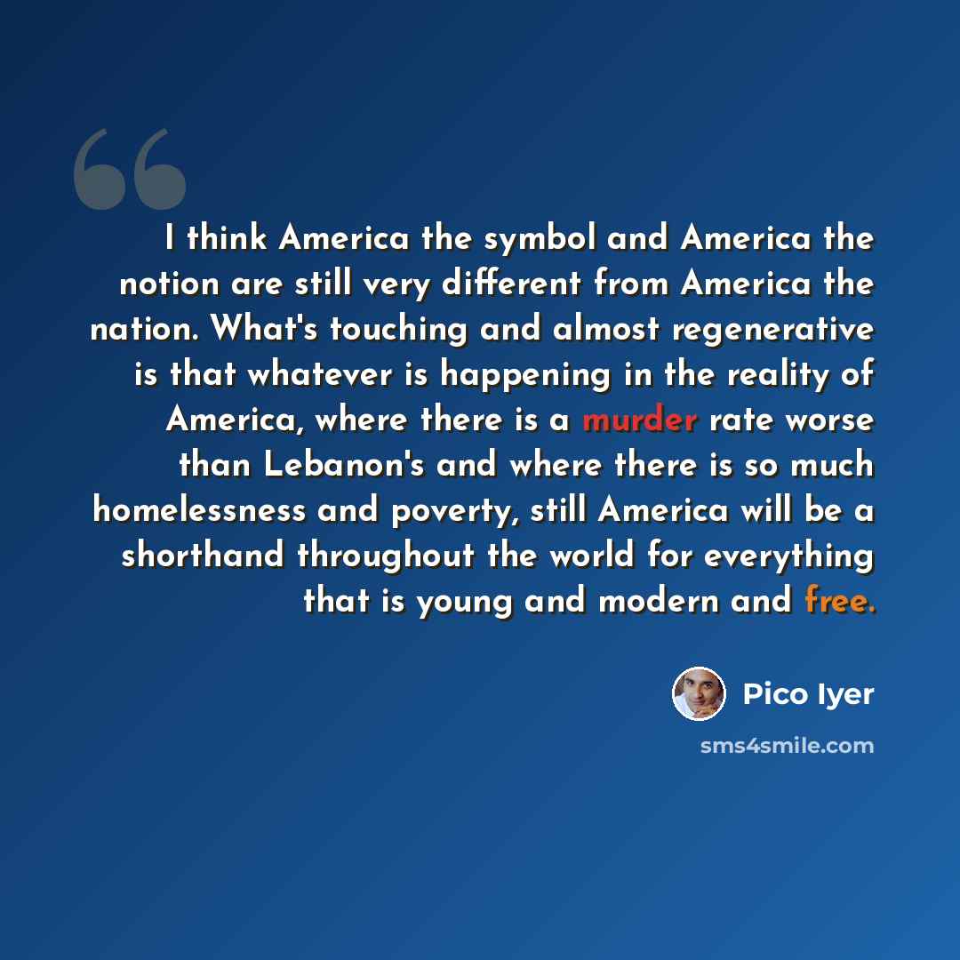 “I think America the symbol and America the notion are still very different from America the nation. What's touching and almost regenerative is that whatever is happening in the reality of America, where there is a murder rate worse than Lebanon's and where there is so much homelessness and…” quote by Pico Iyer