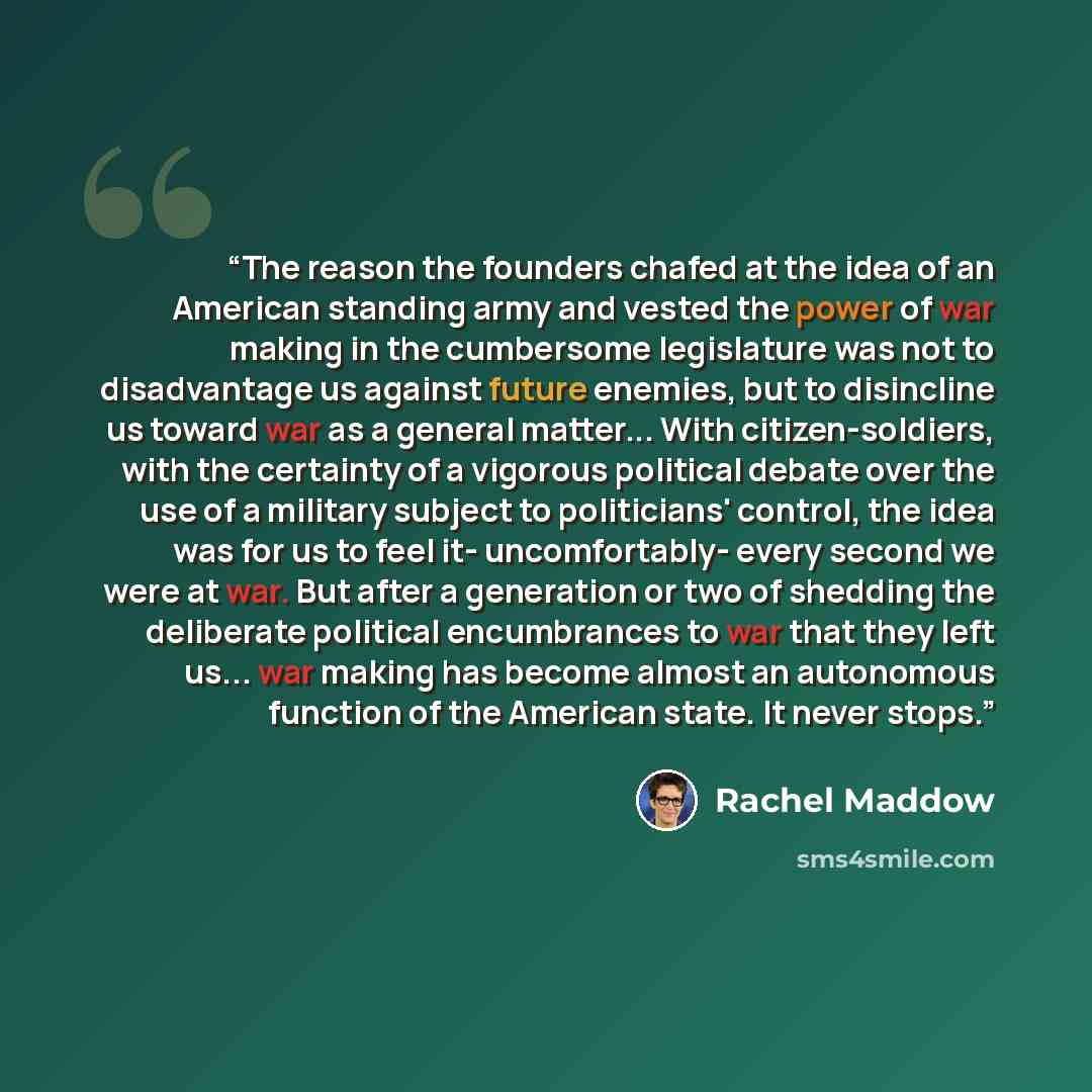 “The reason the founders chafed at the idea of an American standing army and vested the power of war making in the cumbersome legislature was not to disadvantage us against future enemies, but to disincline us toward war as a general matter... With citizen-soldiers, with the certainty of a vigorous…” quote by Rachel Maddow