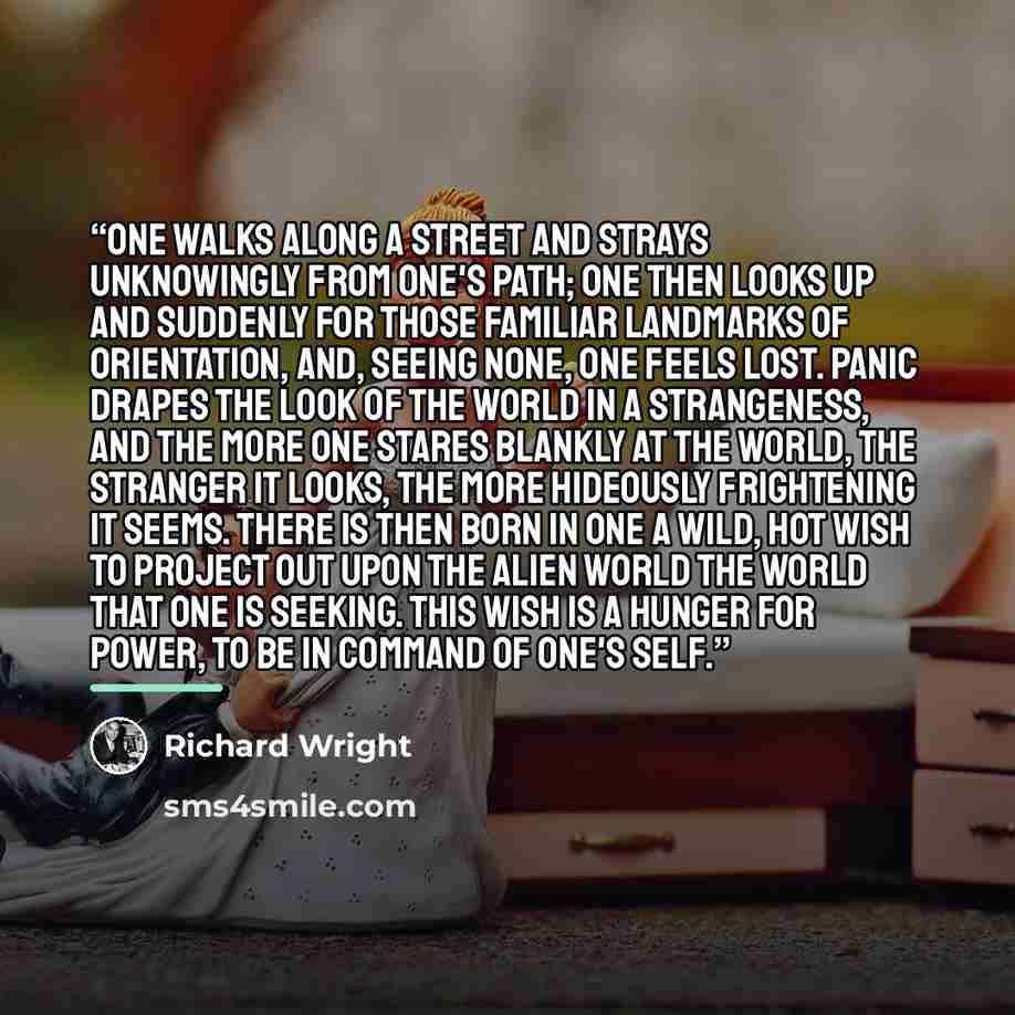 “One walks along a street and strays unknowingly from one's path; one then looks up and suddenly for those familiar landmarks of orientation, and, seeing none, one feels lost. Panic drapes the look of the world in a strangeness, and the more one stares blankly at the world, the stranger it looks…” quote by Richard Wright