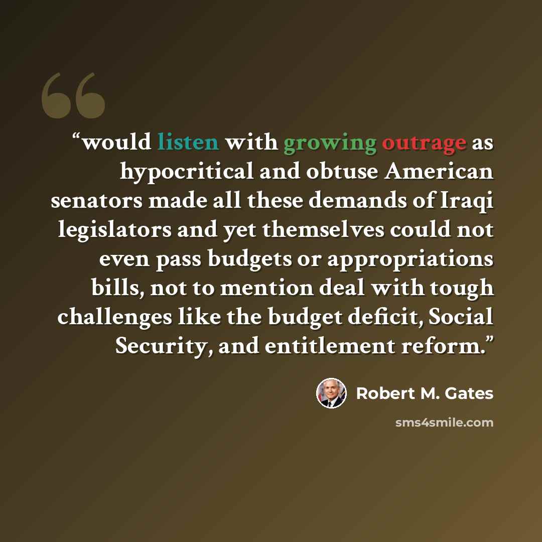 “would listen with growing outrage as hypocritical and obtuse American senators made all these demands of Iraqi legislators and yet themselves could not even pass budgets or appropriations bills, not to mention deal with tough challenges like the budget deficit, Social Security, and entitlement…” quote by Robert M. Gates