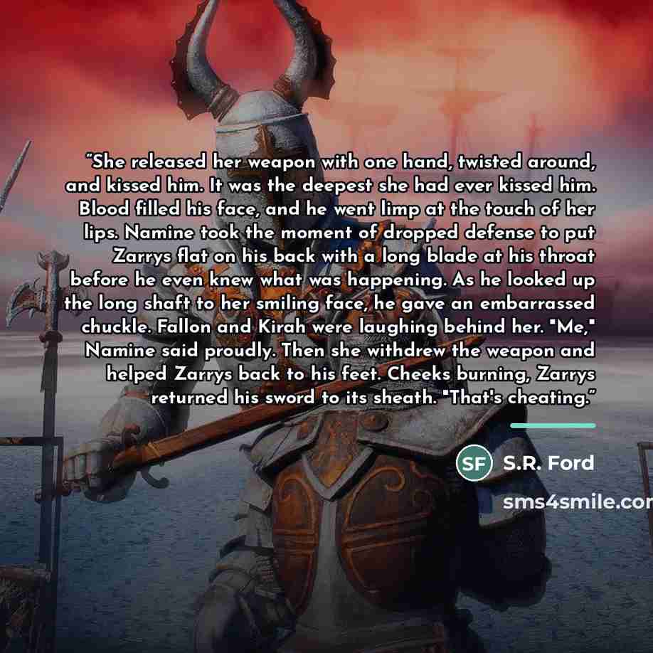 “She released her weapon with one hand, twisted around, and kissed him. It was the deepest she had ever kissed him. Blood filled his face, and he went limp at the touch of her lips. Namine took the moment of dropped defense to put Zarrys flat on his back with a long blade at his throat before he…” quote by S.R. Ford