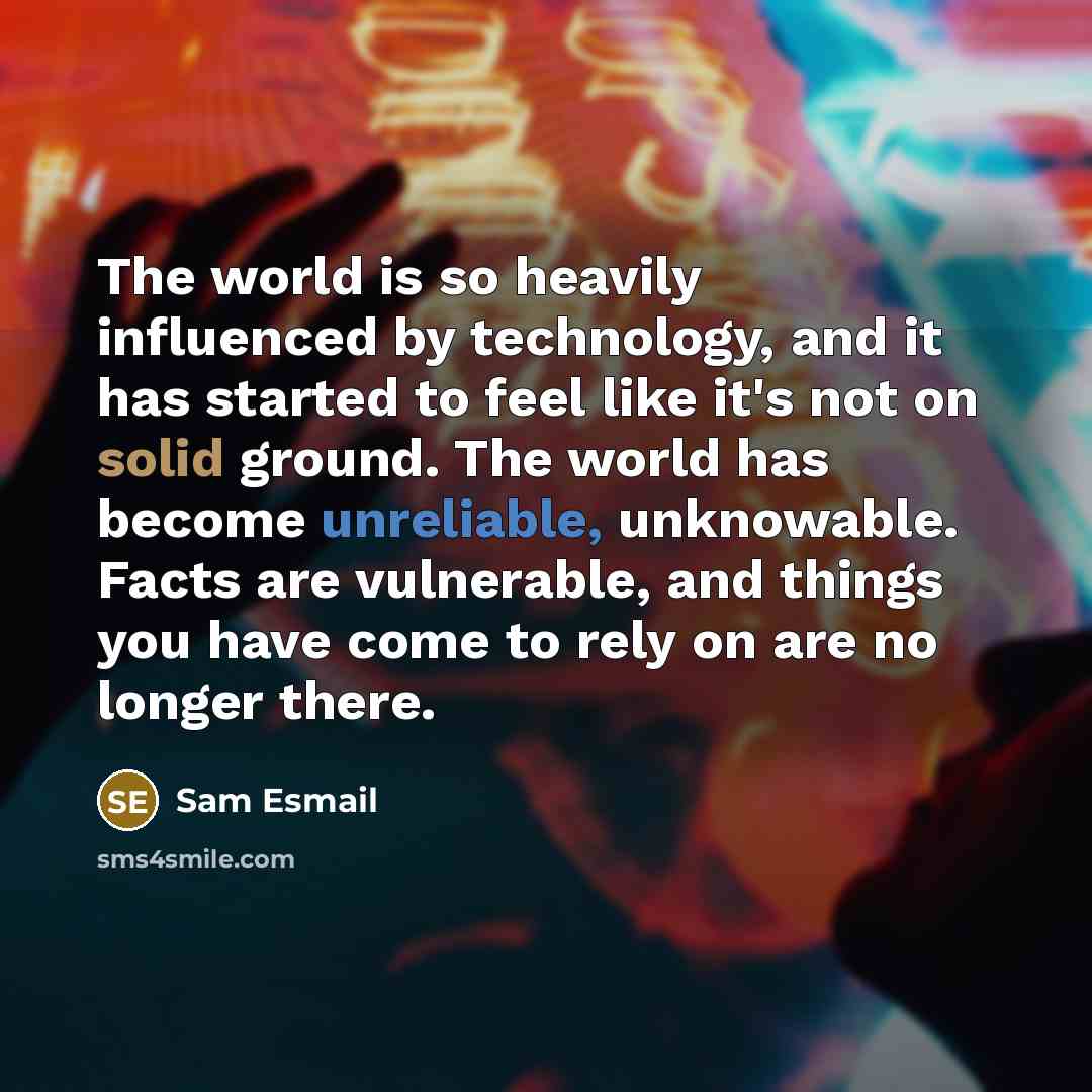 “The world is so heavily influenced by technology, and it has started to feel like it's not on solid ground. The world has become unreliable, unknowable. Facts are vulnerable, and things you have come to rely on are no longer there.” quote by Sam Esmail
