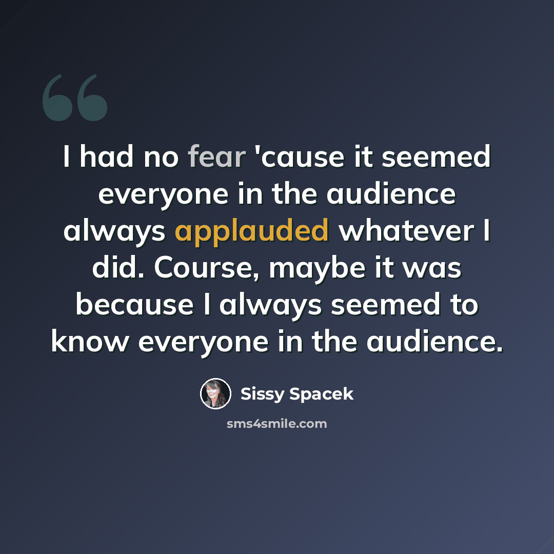 “I had no fear 'cause it seemed everyone in the audience always applauded whatever I did. Course, maybe it was because I always seemed to know everyone in the audience.” quote by Sissy Spacek