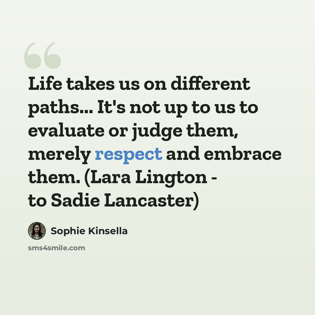 “Life takes us on different paths... It's not up to us to evaluate or judge them, merely respect and embrace them. (Lara Lington - to Sadie Lancaster)” quote by Sophie Kinsella