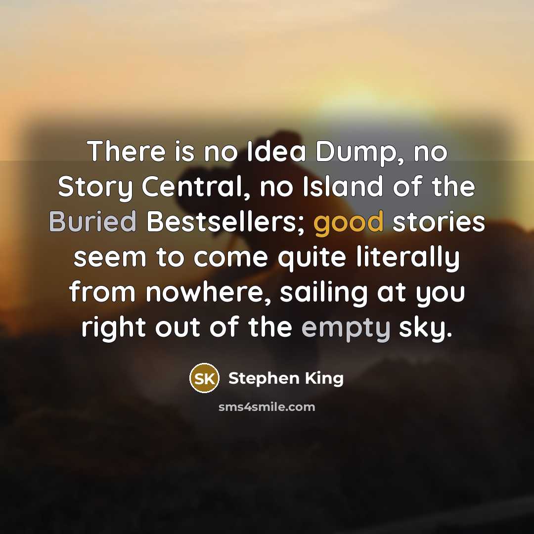 “There is no Idea Dump, no Story Central, no Island of the Buried Bestsellers; good stories seem to come quite literally from nowhere, sailing at you right out of the empty sky.” quote by Stephen King