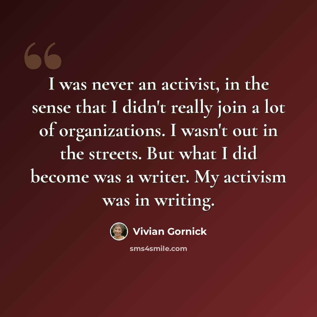 “I was never an activist, in the sense that I didn't really join a lot of organizations. I wasn't out in the streets. But what I did become was a writer. My activism was in writing.” quote by Vivian Gornick