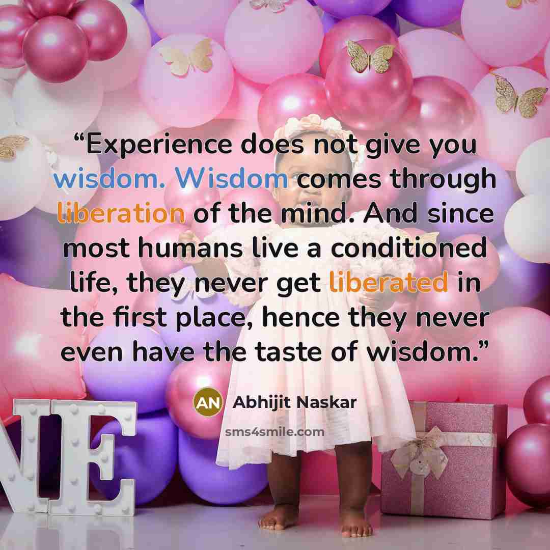 “Experience does not give you wisdom. Wisdom comes through liberation of the mind. And since most humans live a conditioned life, they never get liberated in the first place, hence they never even have the taste of wisdom.” quote by Abhijit Naskar