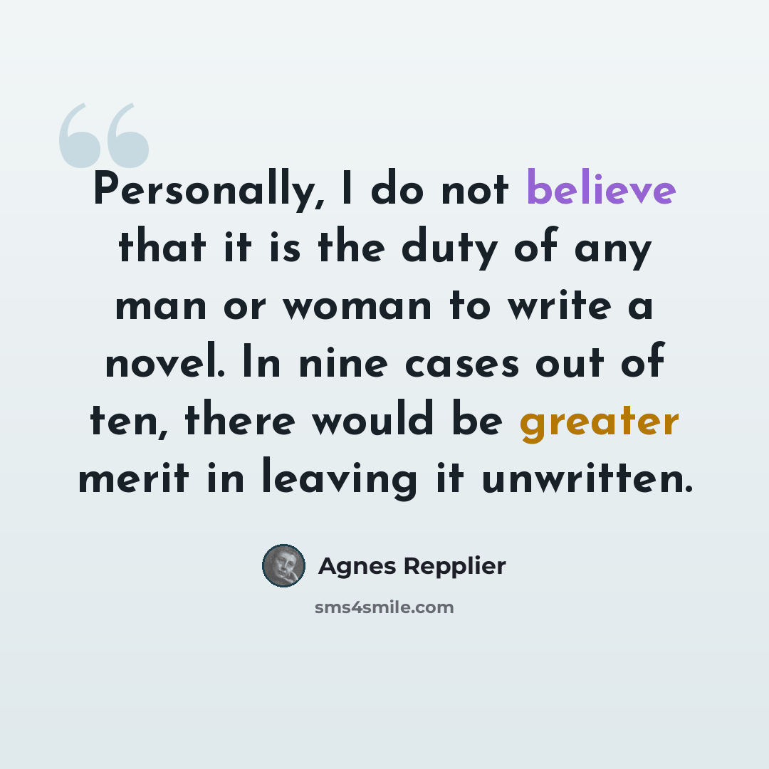 “Personally, I do not believe that it is the duty of any man or woman to write a novel. In nine cases out of ten, there would be greater merit in leaving it unwritten.” quote by Agnes Repplier