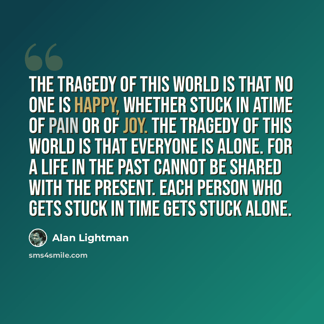 “The tragedy of this world is that no one is happy, whether stuck in atime of pain or of joy. The tragedy of this world is that everyone is alone. For a life in the past cannot be shared with the present. Each person who gets stuck in time gets stuck alone.” quote by Alan Lightman