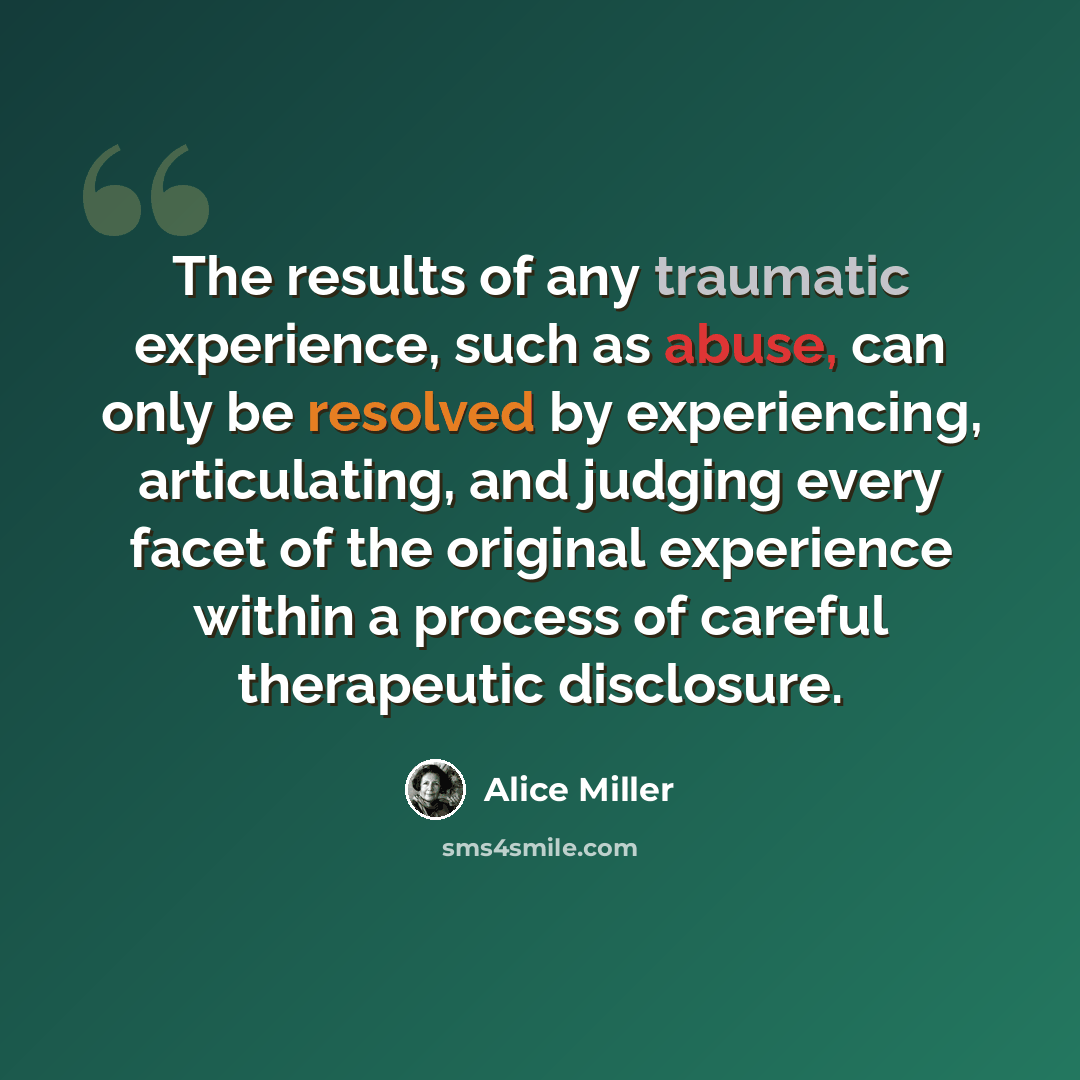 “The results of any traumatic experience, such as abuse, can only be resolved by experiencing, articulating, and judging every facet of the original experience within a process of careful therapeutic disclosure.” quote by Alice Miller