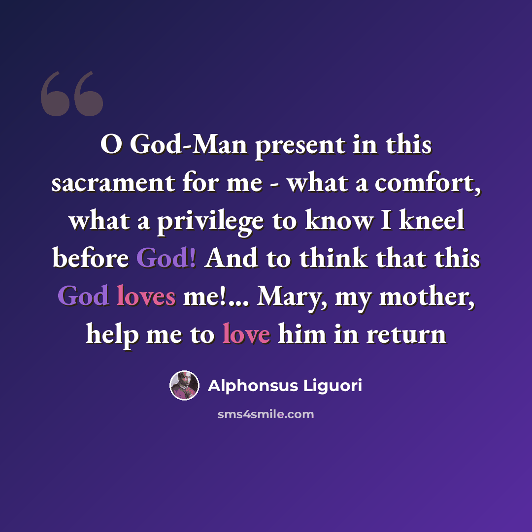 “O God-Man present in this sacrament for me - what a comfort, what a privilege to know I kneel before God! And to think that this God loves me!... Mary, my mother, help me to love him in return” quote by Alphonsus Liguori