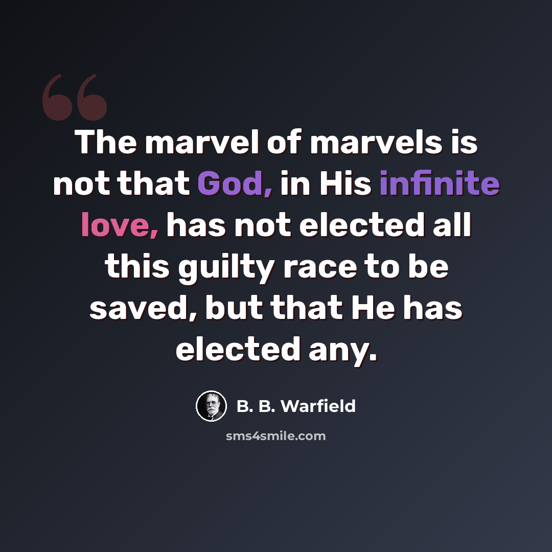 “The marvel of marvels is not that God, in His infinite love, has not elected all this guilty race to be saved, but that He has elected any.” quote by B. B. Warfield