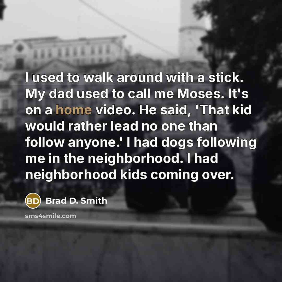“I used to walk around with a stick. My dad used to call me Moses. It's on a home video. He said, 'That kid would rather lead no one than follow anyone.' I had dogs following me in the neighborhood. I had neighborhood kids coming over.” quote by Brad D. Smith