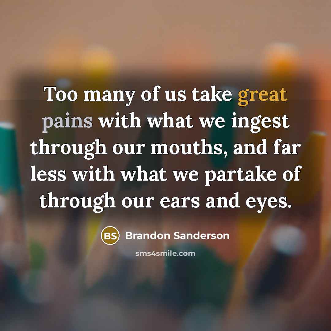 “Too many of us take great pains with what we ingest through our mouths, and far less with what we partake of through our ears and eyes.” quote by Brandon Sanderson