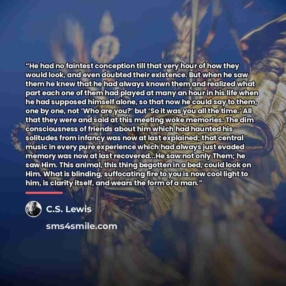 “He had no faintest conception till that very hour of how they would look, and even doubted their existence. But when he saw them he knew that he had always known them and realized what part each one of them had played at many an hour in his life when he had supposed himself alone, so that now he…” quote by C.S. Lewis