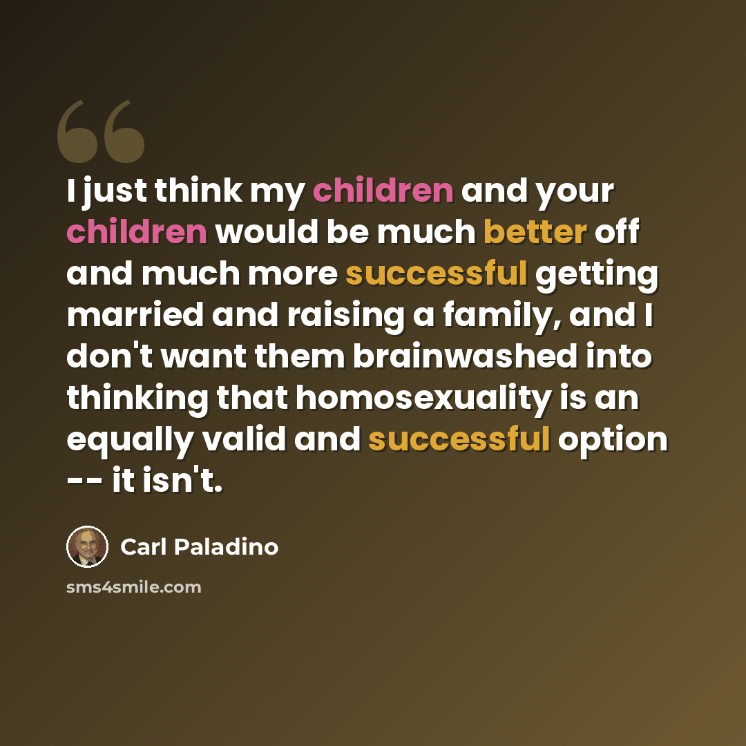 “I just think my children and your children would be much better off and much more successful getting married and raising a family, and I don't want them brainwashed into thinking that homosexuality is an equally valid and successful option -- it isn't.” quote by Carl Paladino