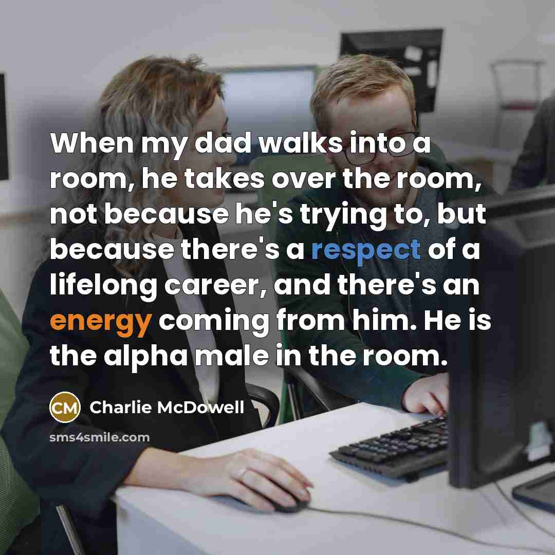 “When my dad walks into a room, he takes over the room, not because he's trying to, but because there's a respect of a lifelong career, and there's an energy coming from him. He is the alpha male in the room.” quote by Charlie McDowell