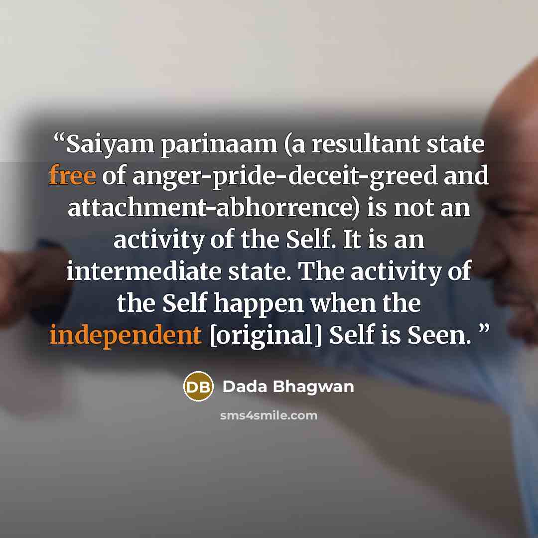 “Saiyam parinaam (a resultant state free of anger-pride-deceit-greed and attachment-abhorrence) is not an activity of the Self. It is an intermediate state. The activity of the Self happen when the independent [original] Self is Seen.” quote by Dada Bhagwan