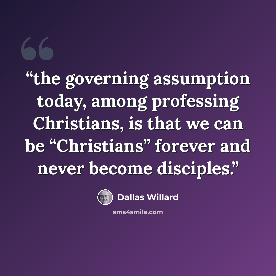 “the governing assumption today, among professing Christians, is that we can be “Christians” forever and never become disciples.” quote by Dallas Willard