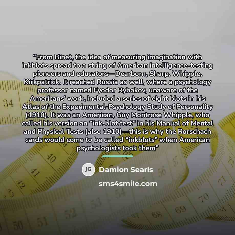 “From Binet, the idea of measuring imagination with inkblots spread to a string of American intelligence-testing pioneers and educators—Dearborn, Sharp, Whipple, Kirkpatrick. It reached Russia as well, where a psychology professor named Fyodor Rybakov, unaware of the Americans’ work, included a…” quote by Damion Searls