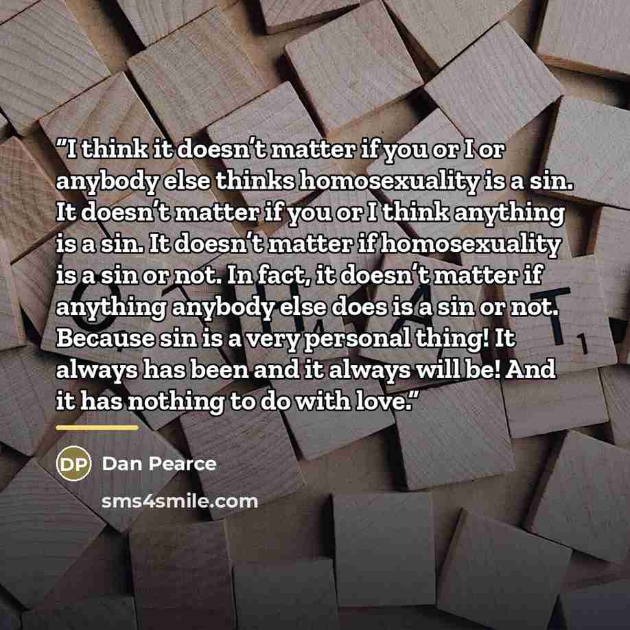 “I think it doesn’t matter if you or I or anybody else thinks homosexuality is a sin. It doesn’t matter if you or I think anything is a sin. It doesn’t matter if homosexuality is a sin or not. In fact, it doesn’t matter if anything anybody else does is a sin or not. Because sin is a very personal…” quote by Dan Pearce
