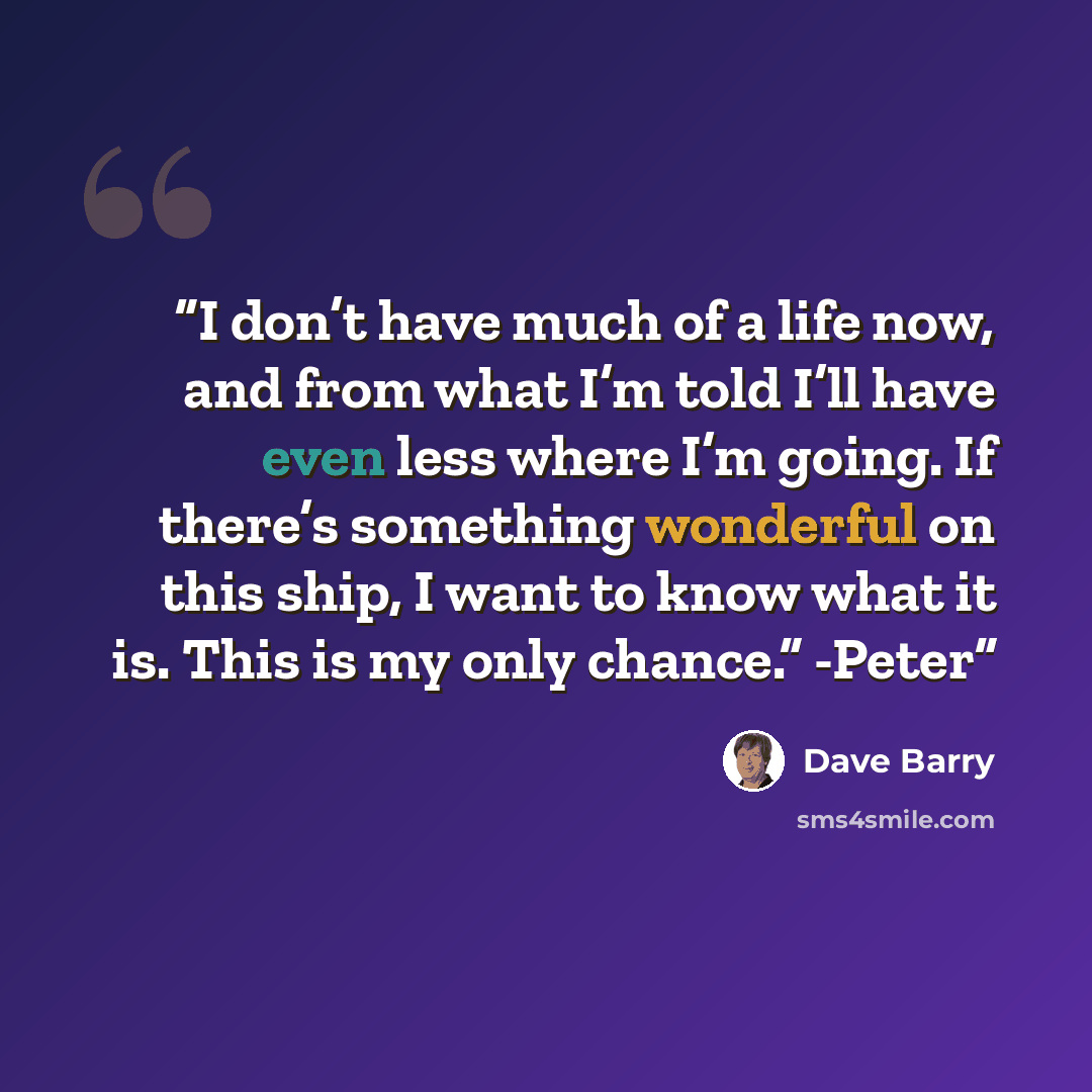 “I don’t have much of a life now, and from what I’m told I’ll have even less where I’m going. If there’s something wonderful on this ship, I want to know what it is. This is my only chance.” -Peter” quote by Dave Barry