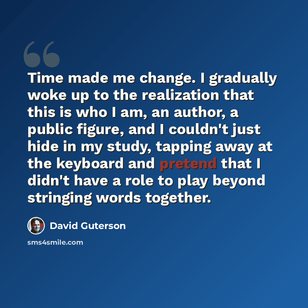 “Time made me change. I gradually woke up to the realization that this is who I am, an author, a public figure, and I couldn't just hide in my study, tapping away at the keyboard and pretend that I didn't have a role to play beyond stringing words together.” quote by David Guterson