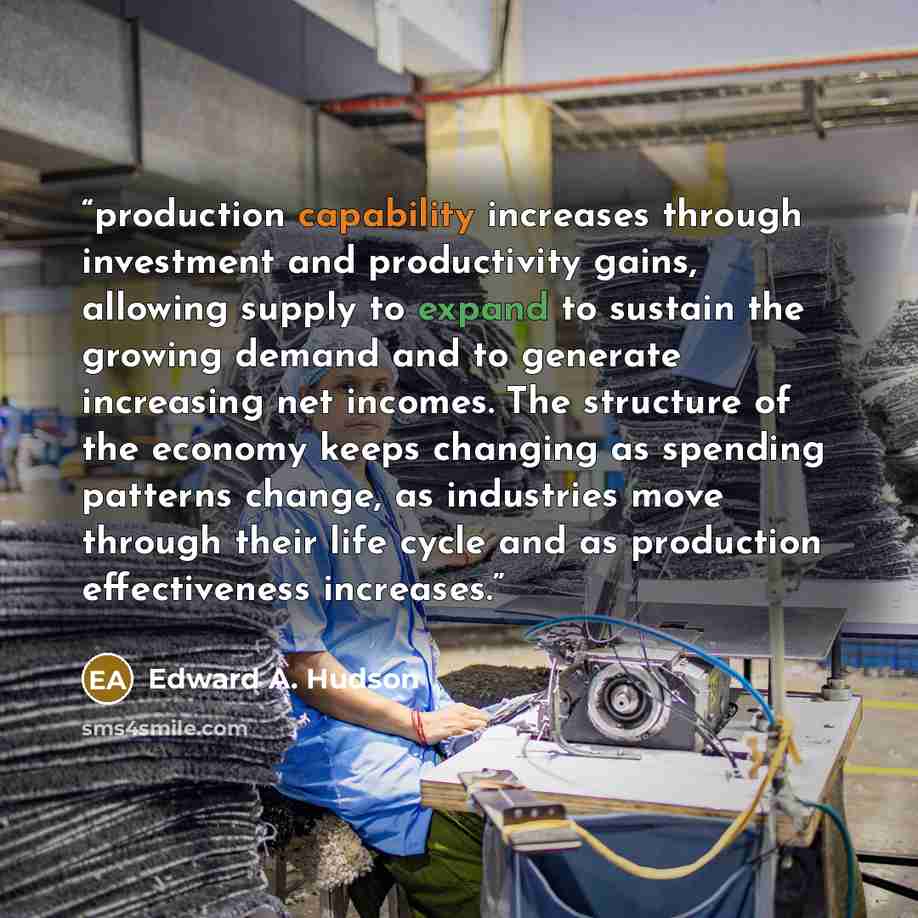 “production capability increases through investment and productivity gains, allowing supply to expand to sustain the growing demand and to generate increasing net incomes. The structure of the economy keeps changing as spending patterns change, as industries move through their life cycle and as…” quote by Edward A. Hudson