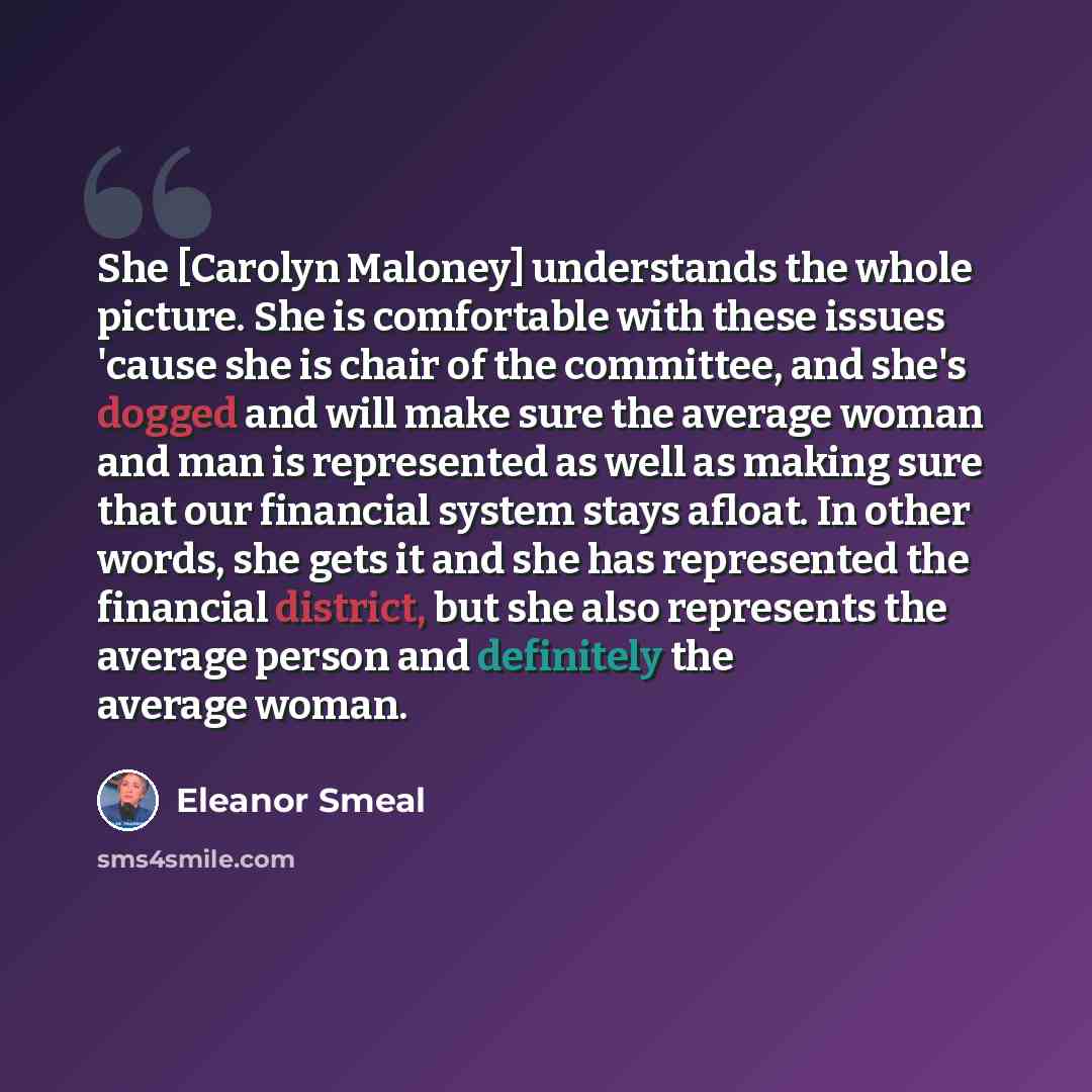 “She [Carolyn Maloney] understands the whole picture. She is comfortable with these issues 'cause she is chair of the committee, and she's dogged and will make sure the average woman and man is represented as well as making sure that our financial system stays afloat. In other words, she gets it…” quote by Eleanor Smeal