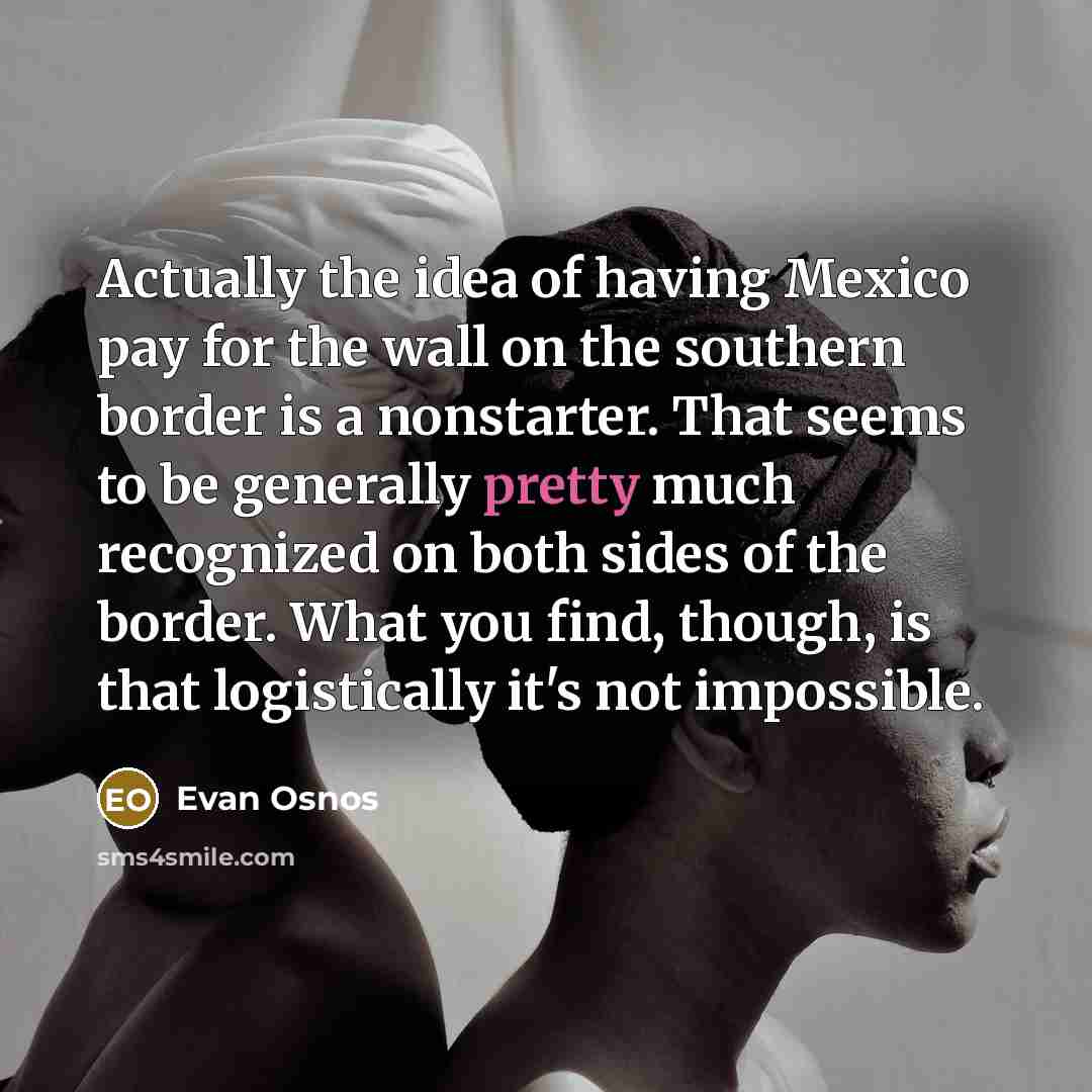 “Actually the idea of having Mexico pay for the wall on the southern border is a nonstarter. That seems to be generally pretty much recognized on both sides of the border. What you find, though, is that logistically it's not impossible.” quote by Evan Osnos