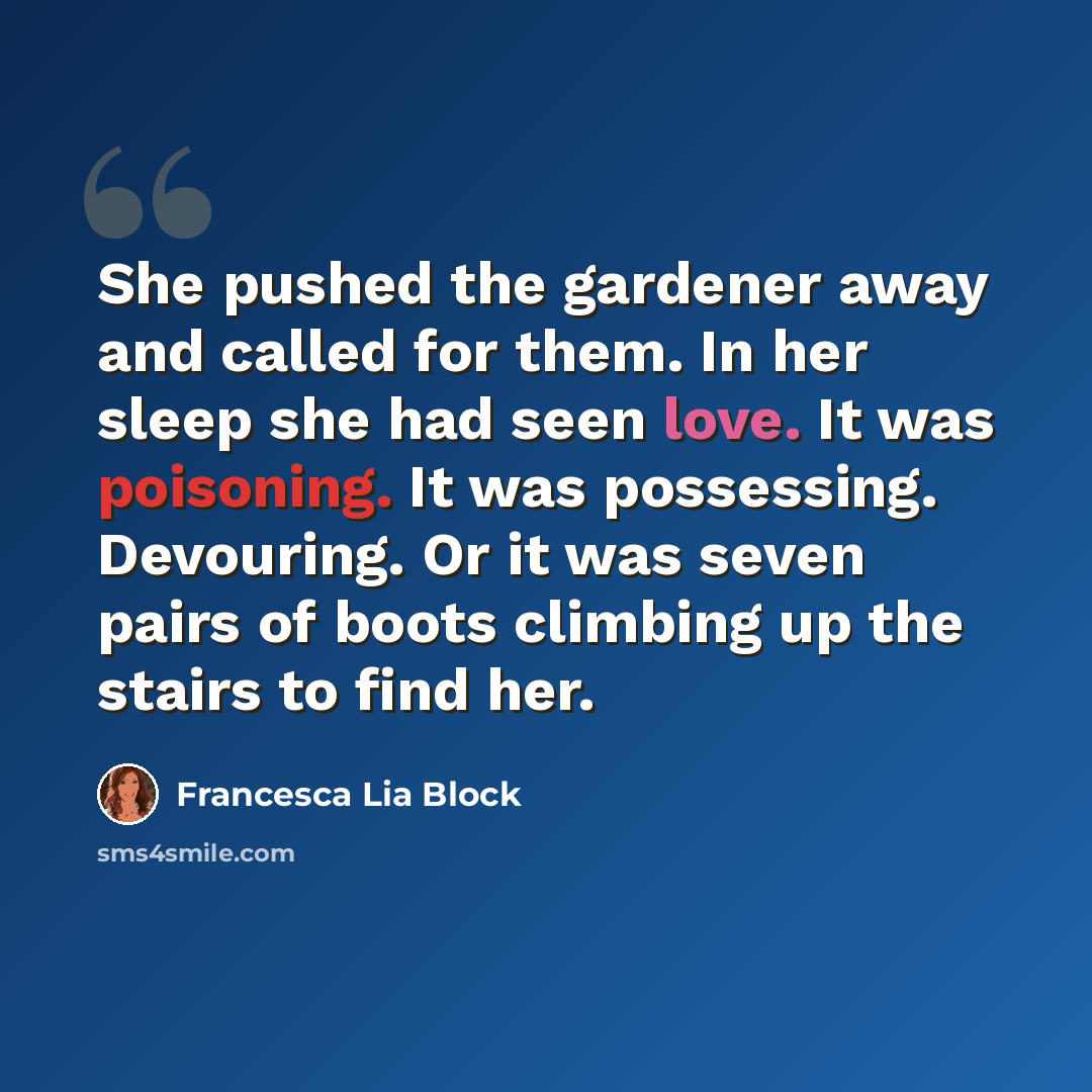 “She pushed the gardener away and called for them. In her sleep she had seen love. It was poisoning. It was possessing. Devouring. Or it was seven pairs of boots climbing up the stairs to find her.” quote by Francesca Lia Block