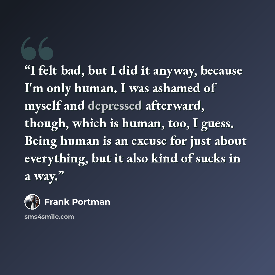 “I felt bad, but I did it anyway, because I'm only human. I was ashamed of myself and depressed afterward, though, which is human, too, I guess. Being human is an excuse for just about everything, but it also kind of sucks in a way.” quote by Frank Portman
