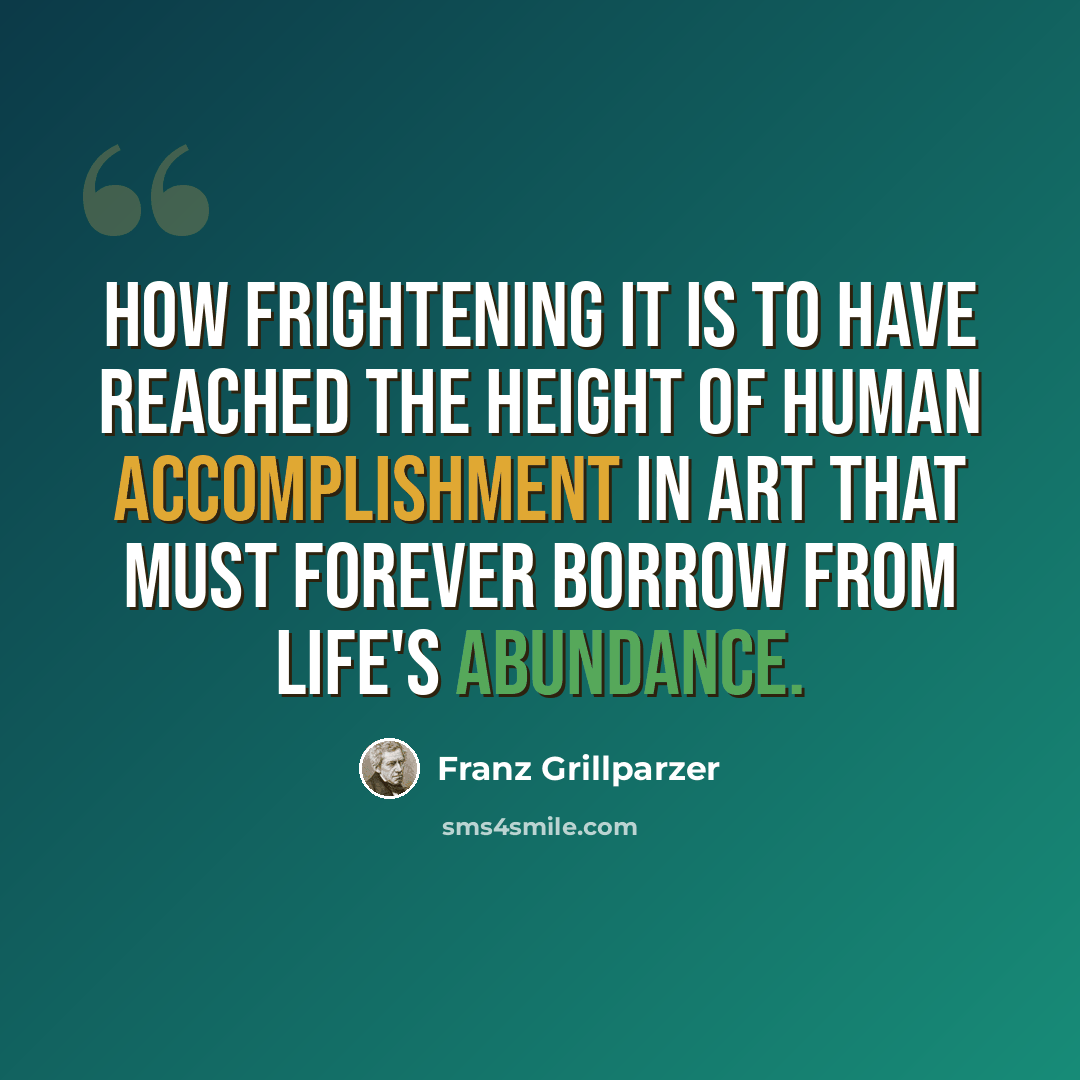 “How frightening it is to have reached the height of human accomplishment in art that must forever borrow from life's abundance.” quote by Franz Grillparzer