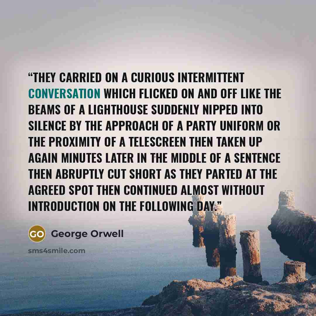 “They carried on a curious intermittent conversation which flicked on and off like the beams of a lighthouse suddenly nipped into silence by the approach of a Party uniform or the proximity of a telescreen then taken up again minutes later in the middle of a sentence then abruptly cut short as they…” quote by George Orwell