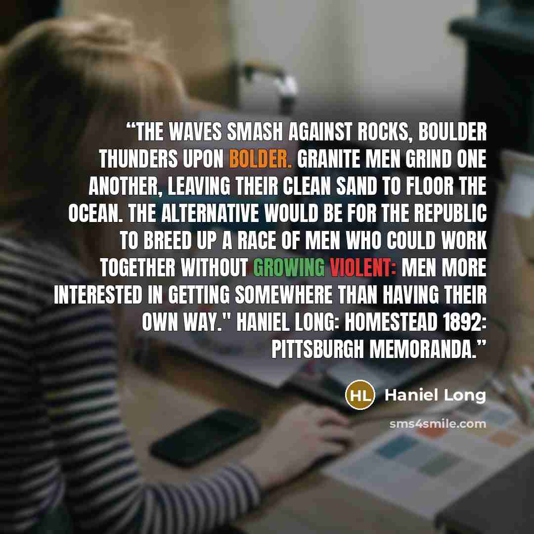 “The waves smash against rocks, boulder thunders upon bolder. Granite men grind one another, leaving their clean sand to floor the ocean. The alternative would be for the republic to breed up a race of men who could work together without growing violent: men more interested in getting somewhere…” quote by Haniel Long