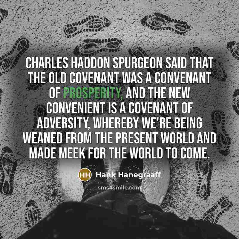 “Charles Haddon Spurgeon said that the old covenant was a convenant of prosperity, and the new convenient is a covenant of adversity, whereby we're being weaned from the present world and made meek for the world to come.” quote by Hank Hanegraaff