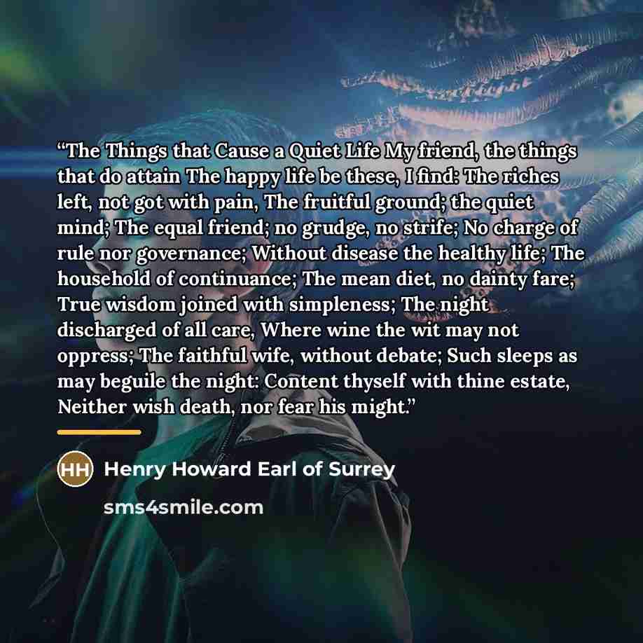 “The Things that Cause a Quiet Life My friend, the things that do attain The happy life be these, I find: The riches left, not got with pain, The fruitful ground; the quiet mind; The equal friend; no grudge, no strife; No charge of rule nor governance; Without disease the healthy life; The…” quote by Henry Howard Earl of Surrey