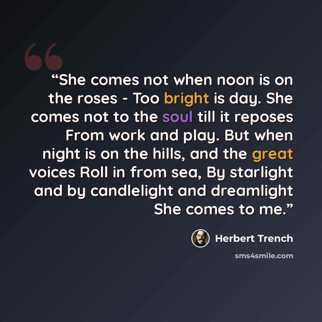“She comes not when noon is on the roses - Too bright is day. She comes not to the soul till it reposes From work and play. But when night is on the hills, and the great voices Roll in from sea, By starlight and by candlelight and dreamlight She comes to me.” quote by Herbert Trench