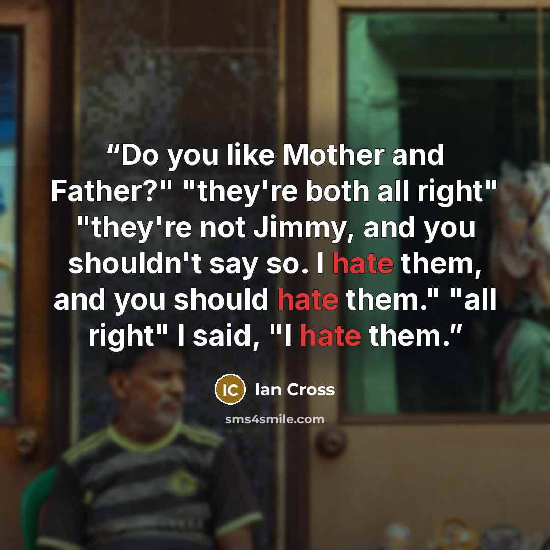 “Do you like Mother and Father?" "they're both all right" "they're not Jimmy, and you shouldn't say so. I hate them, and you should hate them." "all right" I said, "I hate them.” quote by Ian Cross