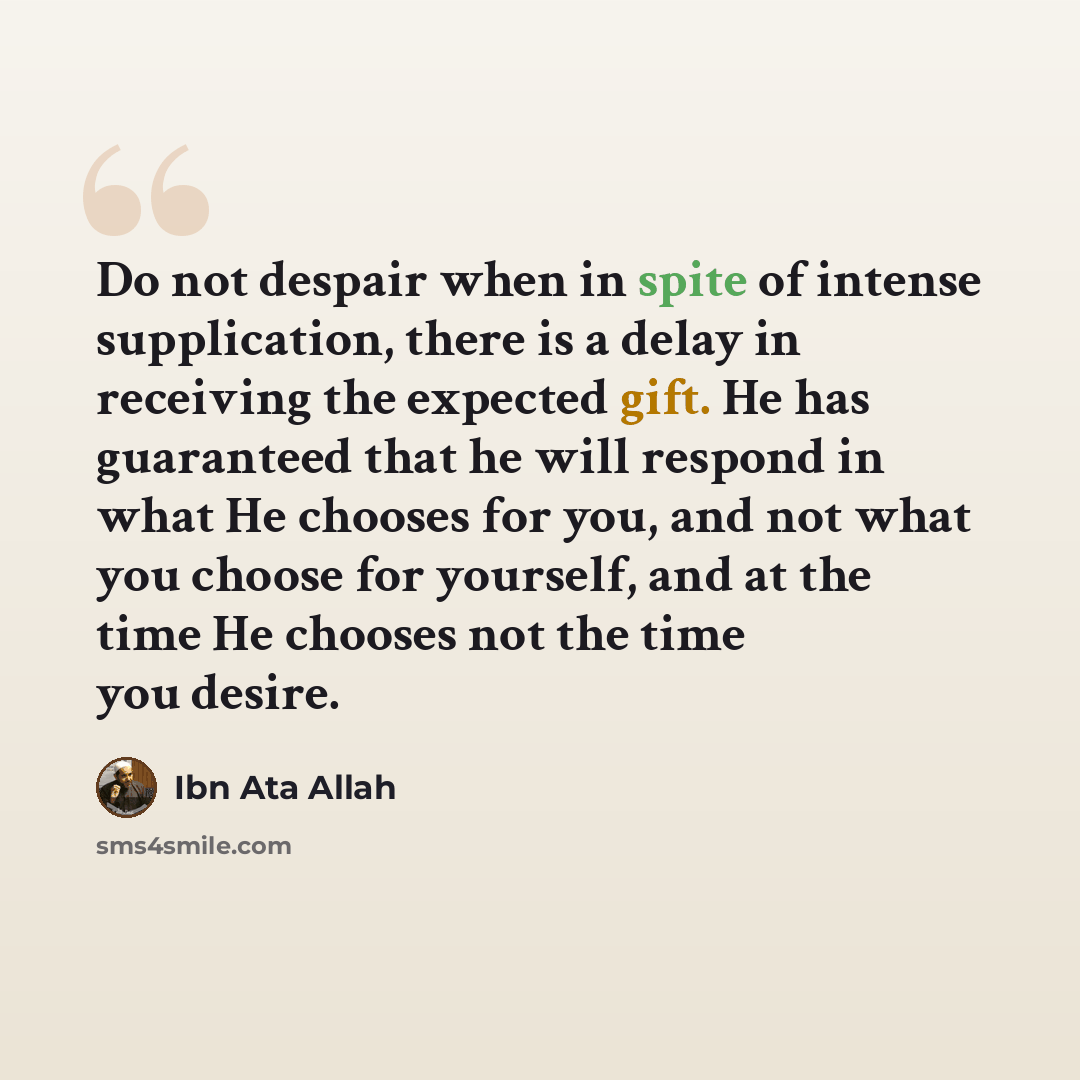 “Do not despair when in spite of intense supplication, there is a delay in receiving the expected gift. He has guaranteed that he will respond in what He chooses for you, and not what you choose for yourself, and at the time He chooses not the time you desire.” quote by Ibn Ata Allah