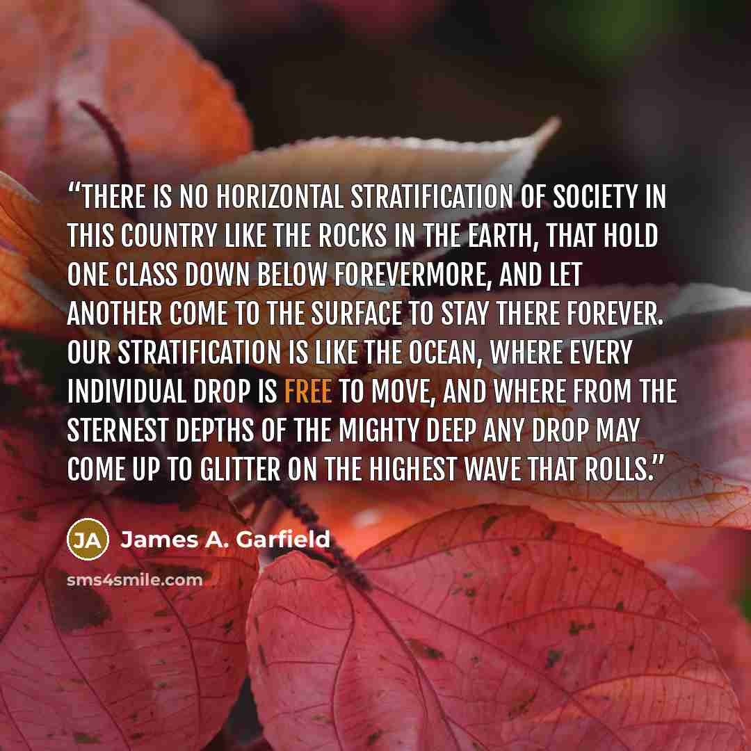 “There is no horizontal stratification of society in this country like the rocks in the earth, that hold one class down below forevermore, and let another come to the surface to stay there forever. Our stratification is like the ocean, where every individual drop is free to move, and where from the…” quote by James A. Garfield