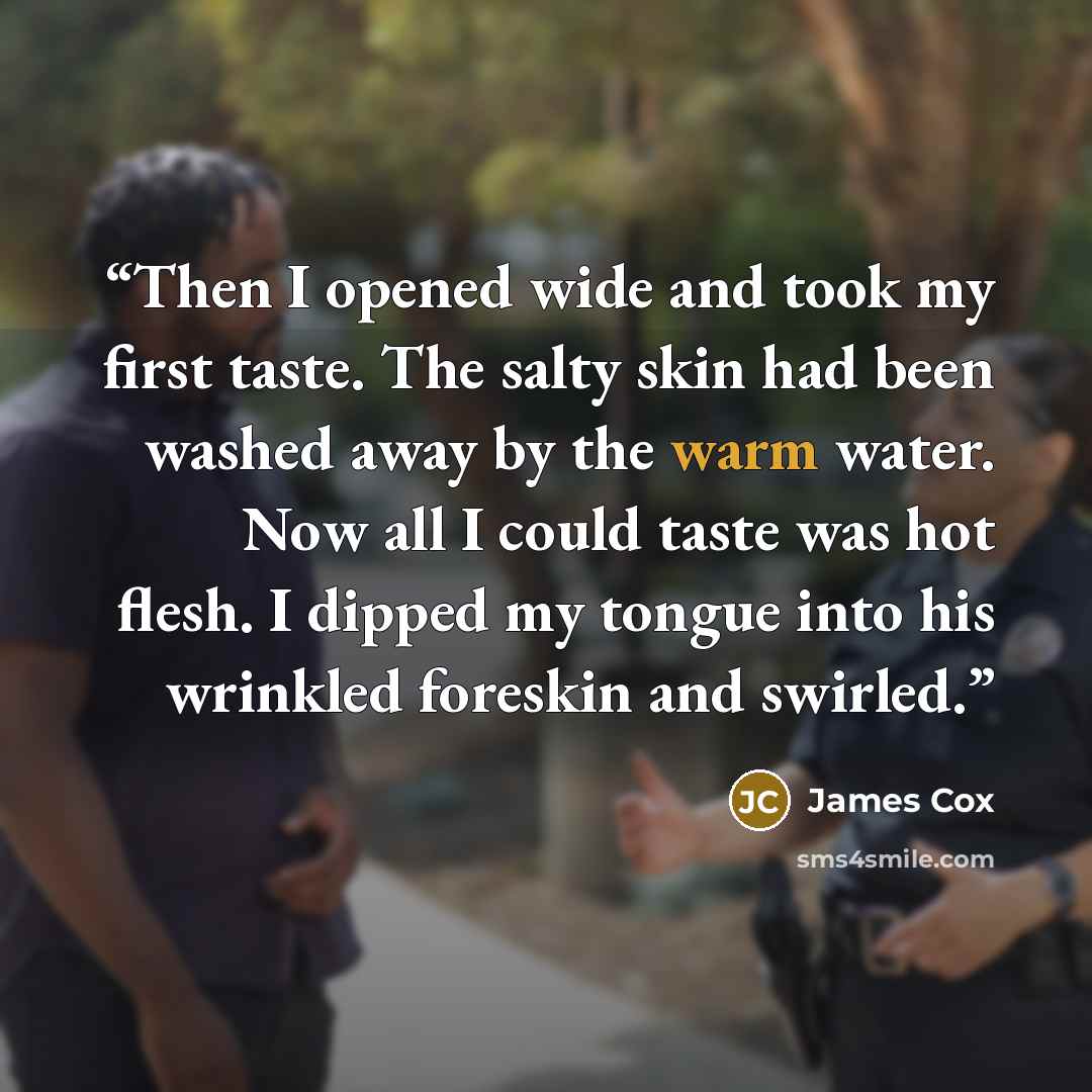 “Then I opened wide and took my first taste. The salty skin had been washed away by the warm water. Now all I could taste was hot flesh. I dipped my tongue into his wrinkled foreskin and swirled.” quote by James Cox