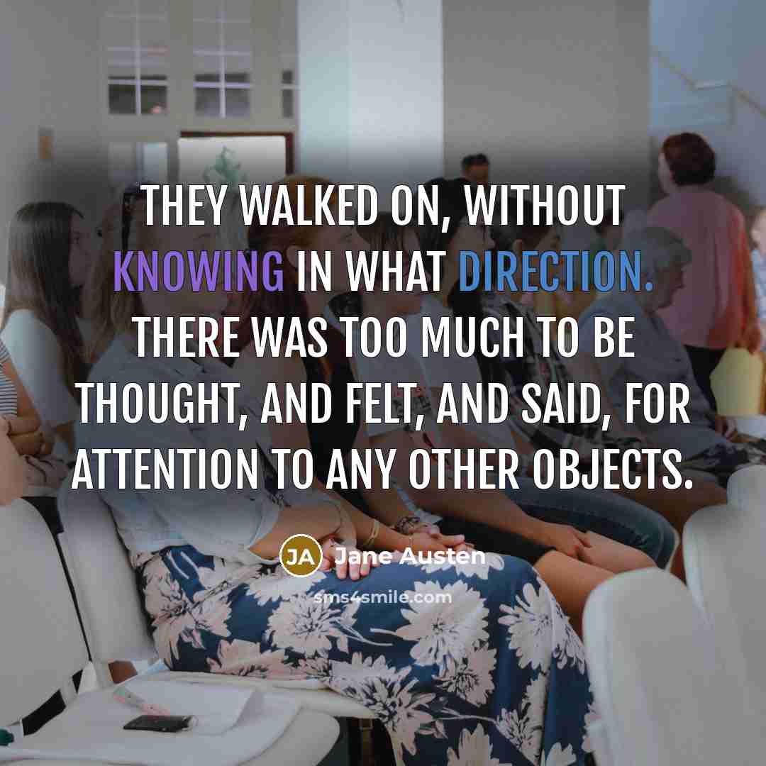 “They walked on, without knowing in what direction. There was too much to be thought, and felt, and said, for attention to any other objects.” quote by Jane Austen