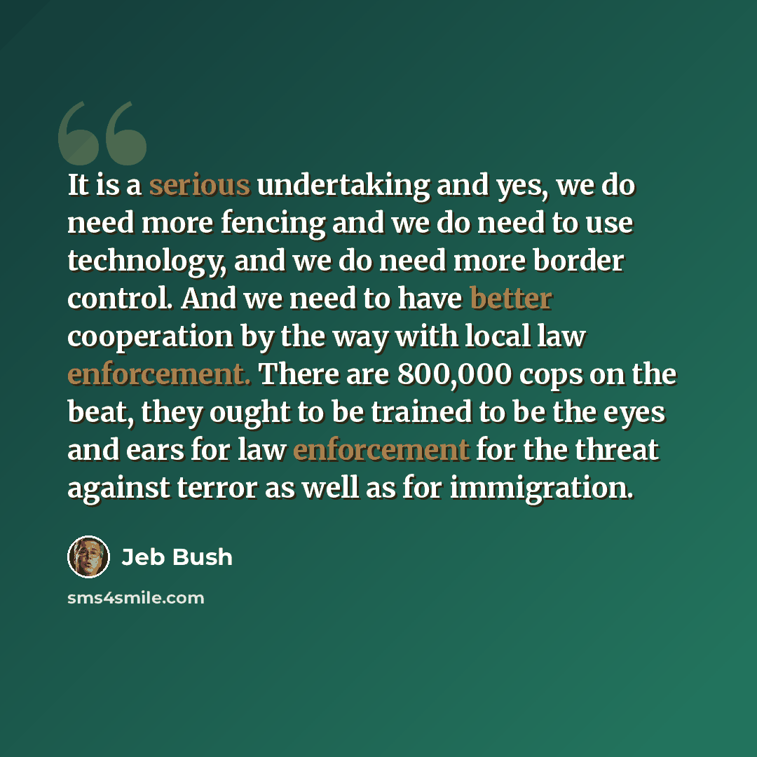 “It is a serious undertaking and yes, we do need more fencing and we do need to use technology, and we do need more border control. And we need to have better cooperation by the way with local law enforcement. There are 800,000 cops on the beat, they ought to be trained to be the eyes and ears for…” quote by Jeb Bush