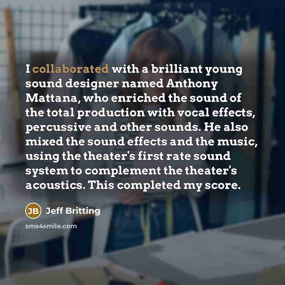 “I collaborated with a brilliant young sound designer named Anthony Mattana, who enriched the sound of the total production with vocal effects, percussive and other sounds. He also mixed the sound effects and the music, using the theater's first rate sound system to complement the theater's…” quote by Jeff Britting