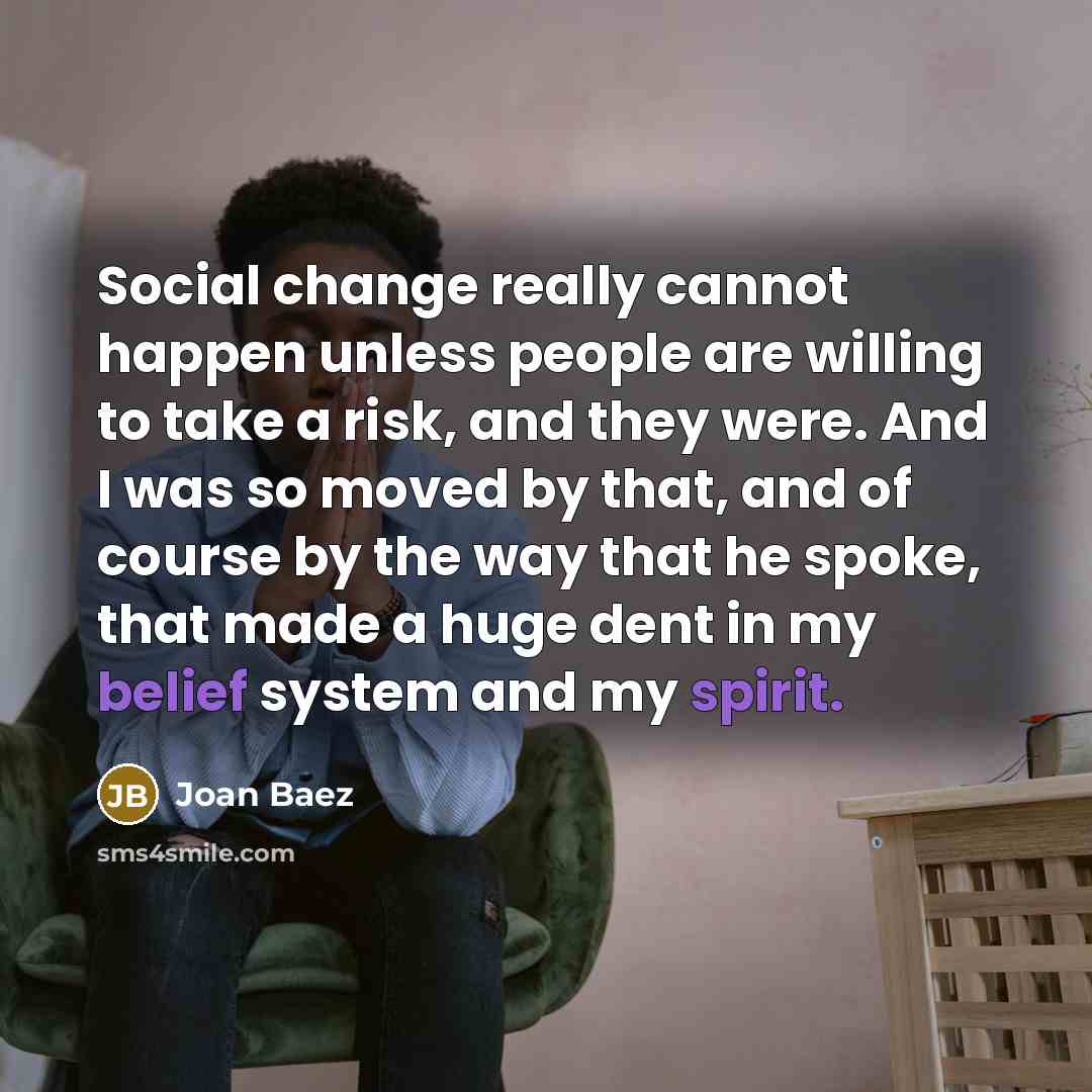 “Social change really cannot happen unless people are willing to take a risk, and they were. And I was so moved by that, and of course by the way that he spoke, that made a huge dent in my belief system and my spirit.” quote by Joan Baez