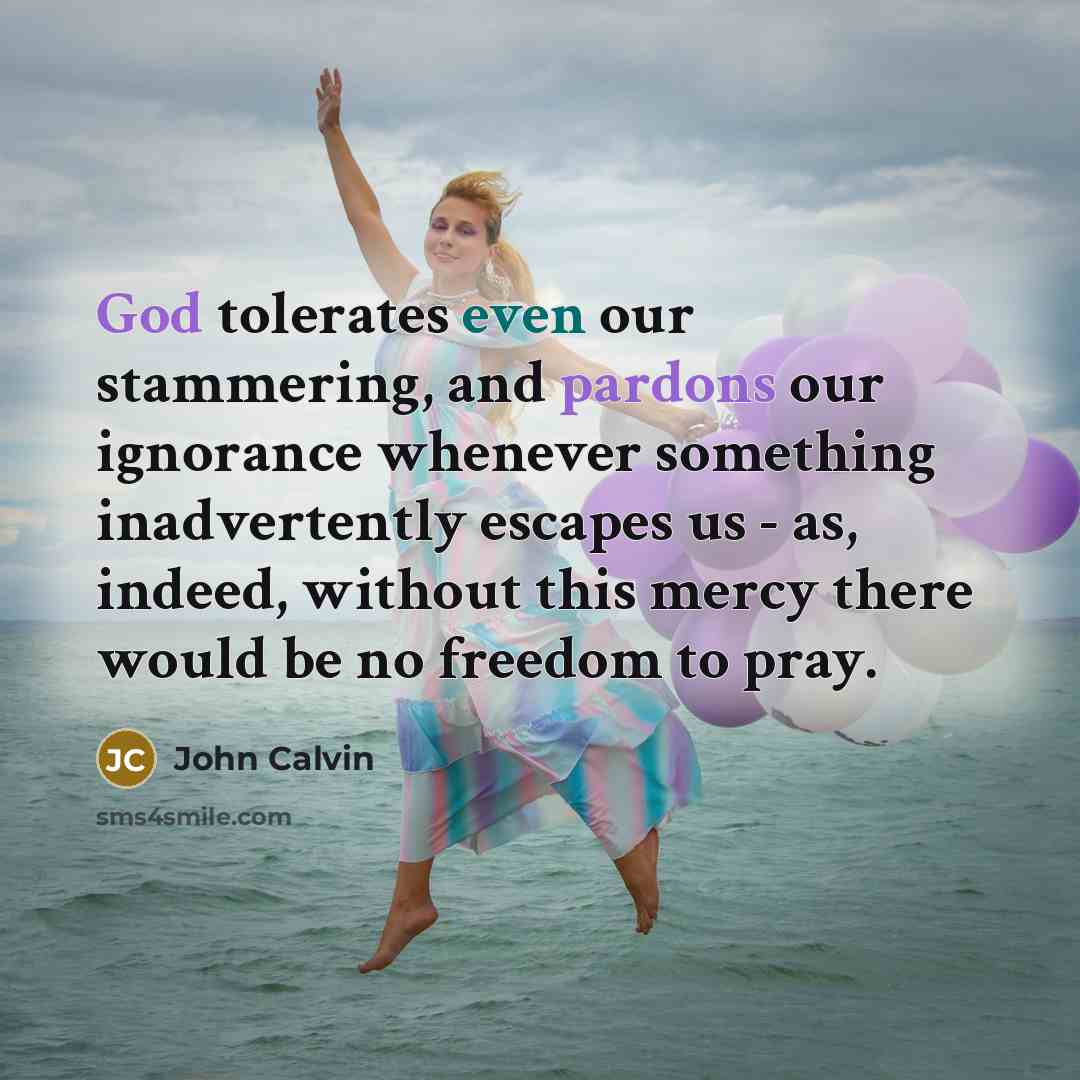 “God tolerates even our stammering, and pardons our ignorance whenever something inadvertently escapes us - as, indeed, without this mercy there would be no freedom to pray.” quote by John Calvin
